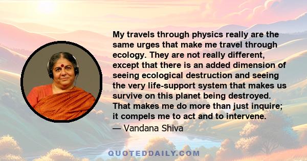 My travels through physics really are the same urges that make me travel through ecology. They are not really different, except that there is an added dimension of seeing ecological destruction and seeing the very