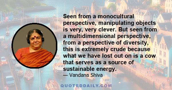 Seen from a monocultural perspective, manipulating objects is very, very clever. But seen from a multidimensional perspective, from a perspective of diversity, this is extremely crude because what we have lost out on is 