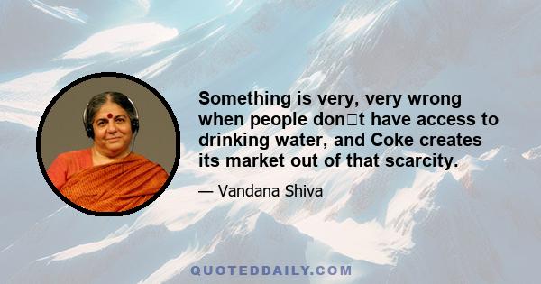 Something is very, very wrong when people dont have access to drinking water, and Coke creates its market out of that scarcity.