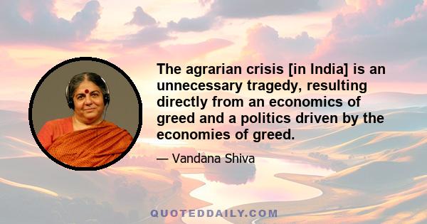 The agrarian crisis [in India] is an unnecessary tragedy, resulting directly from an economics of greed and a politics driven by the economies of greed.