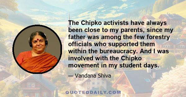 The Chipko activists have always been close to my parents, since my father was among the few forestry officials who supported them within the bureaucracy. And I was involved with the Chipko movement in my student days.