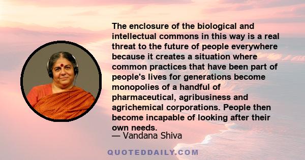 The enclosure of the biological and intellectual commons in this way is a real threat to the future of people everywhere because it creates a situation where common practices that have been part of people's lives for