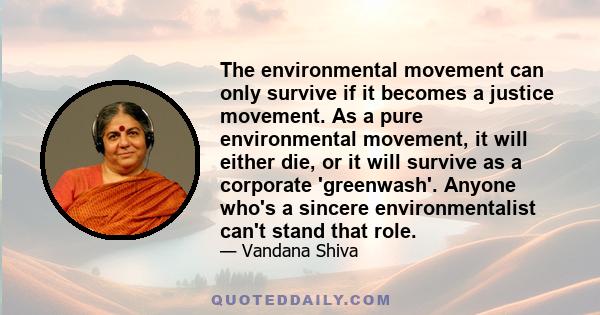 The environmental movement can only survive if it becomes a justice movement. As a pure environmental movement, it will either die, or it will survive as a corporate 'greenwash'. Anyone who's a sincere environmentalist