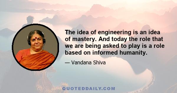 The idea of engineering is an idea of mastery. And today the role that we are being asked to play is a role based on informed humanity.