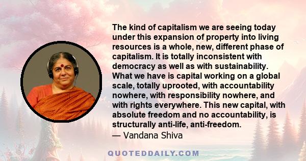 The kind of capitalism we are seeing today under this expansion of property into living resources is a whole, new, different phase of capitalism. It is totally inconsistent with democracy as well as with sustainability. 