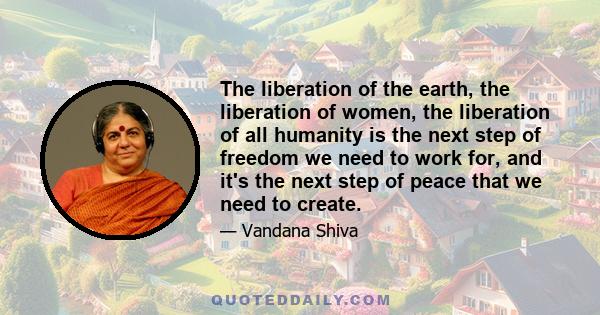 The liberation of the earth, the liberation of women, the liberation of all humanity is the next step of freedom we need to work for, and it's the next step of peace that we need to create.