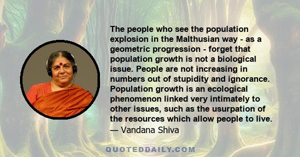 The people who see the population explosion in the Malthusian way - as a geometric progression - forget that population growth is not a biological issue. People are not increasing in numbers out of stupidity and