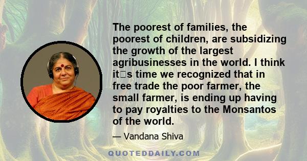 The poorest of families, the poorest of children, are subsidizing the growth of the largest agribusinesses in the world. I think its time we recognized that in free trade the poor farmer, the small farmer, is ending up 