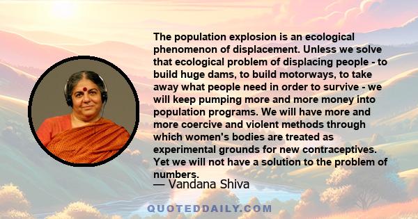 The population explosion is an ecological phenomenon of displacement. Unless we solve that ecological problem of displacing people - to build huge dams, to build motorways, to take away what people need in order to