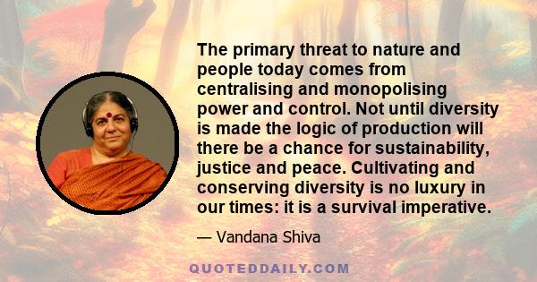 The primary threat to nature and people today comes from centralising and monopolising power and control. Not until diversity is made the logic of production will there be a chance for sustainability, justice and peace. 