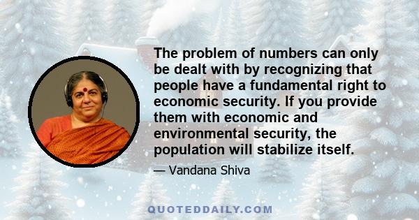 The problem of numbers can only be dealt with by recognizing that people have a fundamental right to economic security. If you provide them with economic and environmental security, the population will stabilize itself.