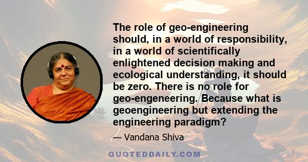 The role of geo-engineering should, in a world of responsibility, in a world of scientifically enlightened decision making and ecological understanding, it should be zero. There is no role for geo-engeneering. Because