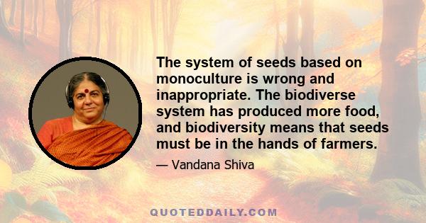 The system of seeds based on monoculture is wrong and inappropriate. The biodiverse system has produced more food, and biodiversity means that seeds must be in the hands of farmers.