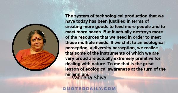 The system of technological production that we have today has been justified in terms of creating more goods to feed more people and to meet more needs. But it actually destroys more of the resources that we need in