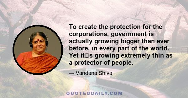 To create the protection for the corporations, government is actually growing bigger than ever before, in every part of the world. Yet its growing extremely thin as a protector of people.