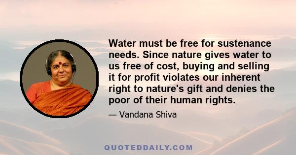 Water must be free for sustenance needs. Since nature gives water to us free of cost, buying and selling it for profit violates our inherent right to nature's gift and denies the poor of their human rights.