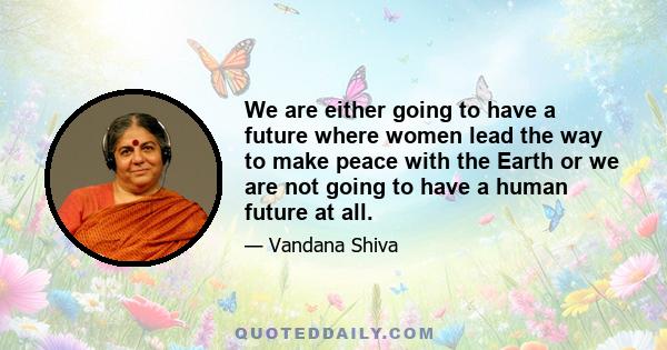 We are either going to have a future where women lead the way to make peace with the Earth or we are not going to have a human future at all.