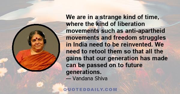 We are in a strange kind of time, where the kind of liberation movements such as anti-apartheid movements and freedom struggles in India need to be reinvented. We need to retool them so that all the gains that our