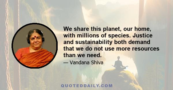 We share this planet, our home, with millions of species. Justice and sustainability both demand that we do not use more resources than we need.