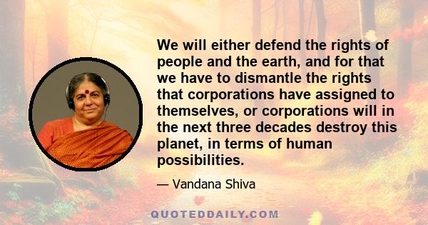 We will either defend the rights of people and the earth, and for that we have to dismantle the rights that corporations have assigned to themselves, or corporations will in the next three decades destroy this planet,