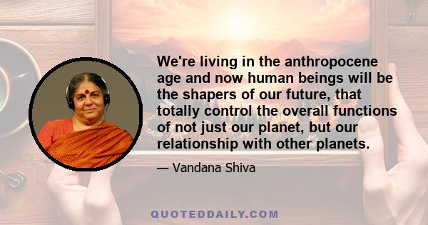 We're living in the anthropocene age and now human beings will be the shapers of our future, that totally control the overall functions of not just our planet, but our relationship with other planets.