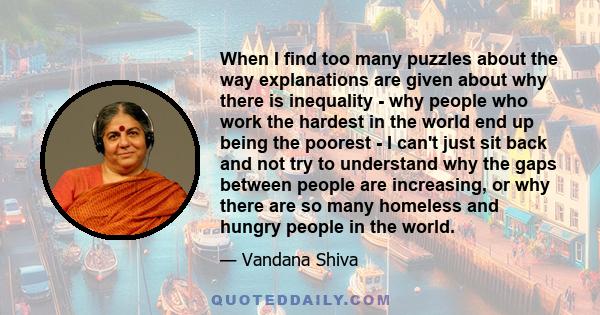 When I find too many puzzles about the way explanations are given about why there is inequality - why people who work the hardest in the world end up being the poorest - I can't just sit back and not try to understand