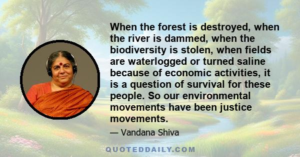 When the forest is destroyed, when the river is dammed, when the biodiversity is stolen, when fields are waterlogged or turned saline because of economic activities, it is a question of survival for these people. So our 