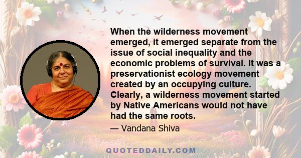 When the wilderness movement emerged, it emerged separate from the issue of social inequality and the economic problems of survival. It was a preservationist ecology movement created by an occupying culture. Clearly, a