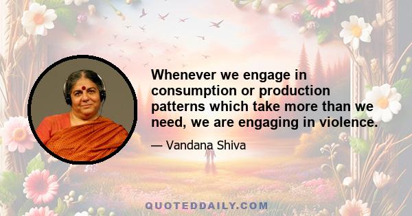 Whenever we engage in consumption or production patterns which take more than we need, we are engaging in violence.