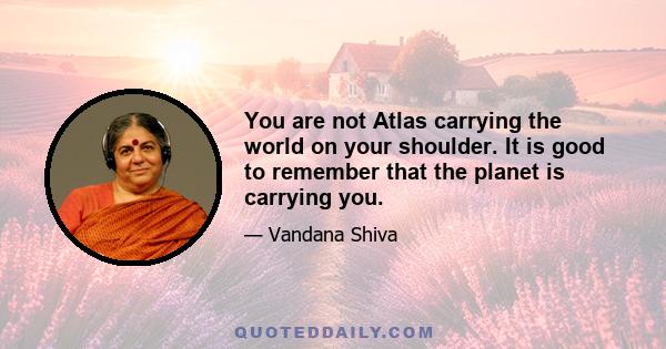 You are not Atlas carrying the world on your shoulder. It is good to remember that the planet is carrying you.