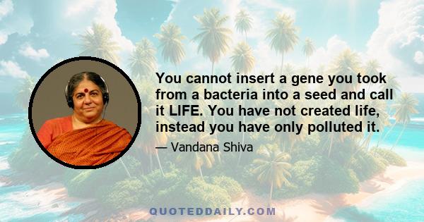 You cannot insert a gene you took from a bacteria into a seed and call it LIFE. You have not created life, instead you have only polluted it.