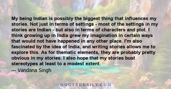 My being Indian is possibly the biggest thing that influences my stories. Not just in terms of settings - most of the settings in my stories are Indian - but also in terms of characters and plot. I think growing up in