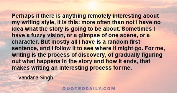 Perhaps if there is anything remotely interesting about my writing style, it is this: more often than not I have no idea what the story is going to be about. Sometimes I have a fuzzy vision, or a glimpse of one scene,