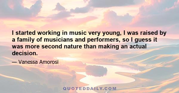 I started working in music very young, I was raised by a family of musicians and performers, so I guess it was more second nature than making an actual decision.