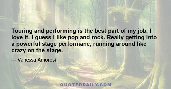 Touring and performing is the best part of my job. I love it. I guess I like pop and rock. Really getting into a powerful stage performane, running around like crazy on the stage.