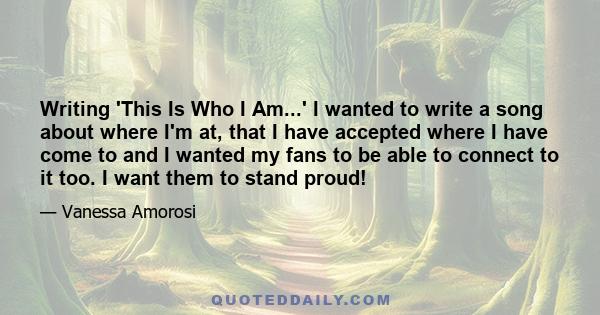 Writing 'This Is Who I Am...' I wanted to write a song about where I'm at, that I have accepted where I have come to and I wanted my fans to be able to connect to it too. I want them to stand proud!