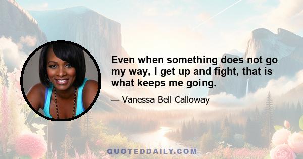 Even when something does not go my way, I get up and fight, that is what keeps me going.