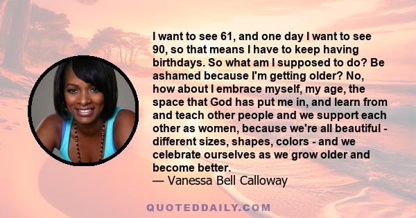 I want to see 61, and one day I want to see 90, so that means I have to keep having birthdays. So what am I supposed to do? Be ashamed because I'm getting older? No, how about I embrace myself, my age, the space that