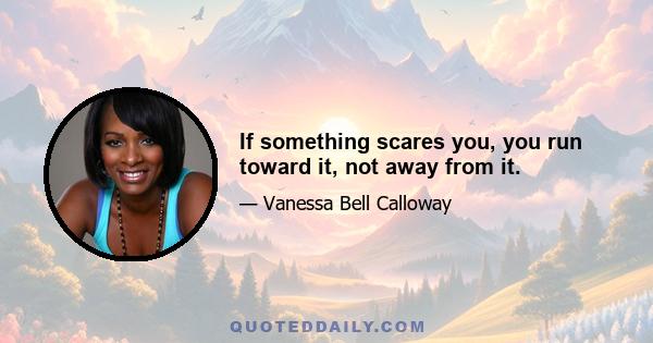 If something scares you, you run toward it, not away from it.