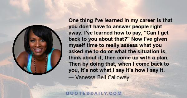 One thing I've learned in my career is that you don't have to answer people right away. I've learned how to say, Can I get back to you about that? Now I've given myself time to really assess what you asked me to do or