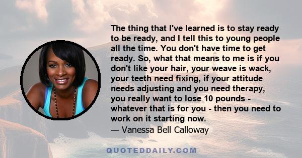 The thing that I've learned is to stay ready to be ready, and I tell this to young people all the time. You don't have time to get ready. So, what that means to me is if you don't like your hair, your weave is wack,