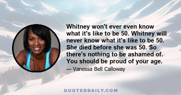 Whitney won't ever even know what it's like to be 50. Whitney will never know what it's like to be 50. She died before she was 50. So there's nothing to be ashamed of. You should be proud of your age.