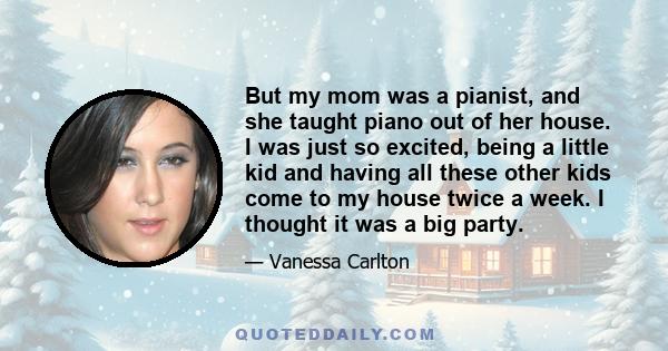 But my mom was a pianist, and she taught piano out of her house. I was just so excited, being a little kid and having all these other kids come to my house twice a week. I thought it was a big party.