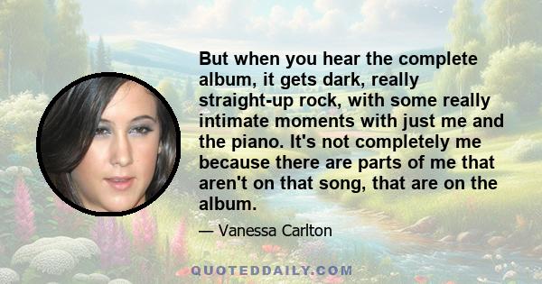 But when you hear the complete album, it gets dark, really straight-up rock, with some really intimate moments with just me and the piano. It's not completely me because there are parts of me that aren't on that song,