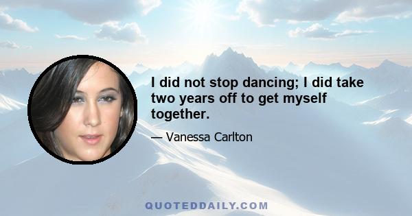 I did not stop dancing; I did take two years off to get myself together.