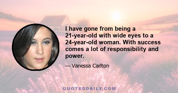 I have gone from being a 21-year-old with wide eyes to a 24-year-old woman. With success comes a lot of responsibility and power.