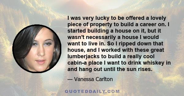 I was very lucky to be offered a lovely piece of property to build a career on. I started building a house on it, but it wasn't necessarily a house I would want to live in. So I ripped down that house, and I worked with 