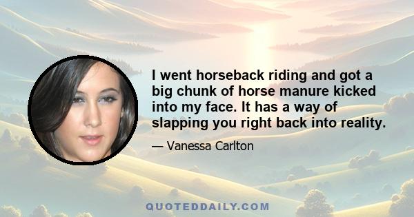 I went horseback riding and got a big chunk of horse manure kicked into my face. It has a way of slapping you right back into reality.