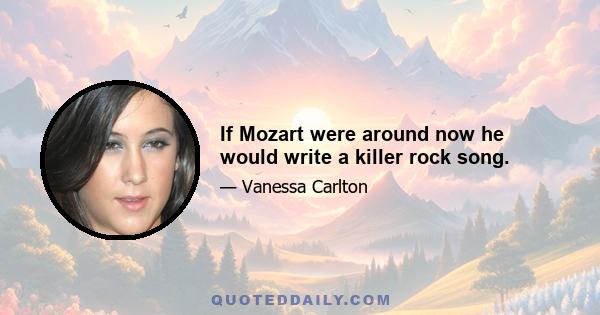 If Mozart were around now he would write a killer rock song.