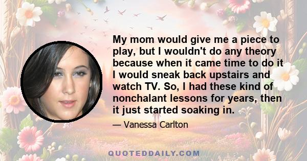 My mom would give me a piece to play, but I wouldn't do any theory because when it came time to do it I would sneak back upstairs and watch TV. So, I had these kind of nonchalant lessons for years, then it just started